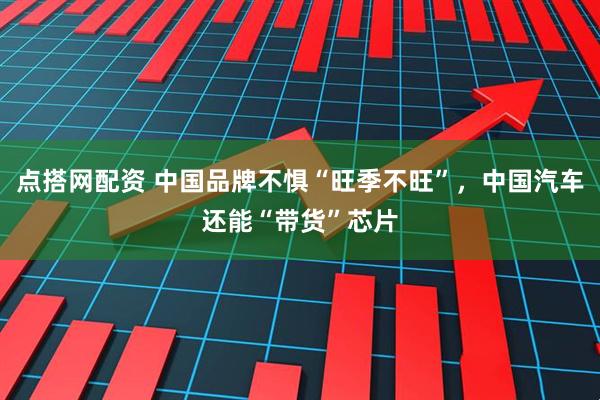 点搭网配资 中国品牌不惧“旺季不旺”，中国汽车还能“带货”芯片