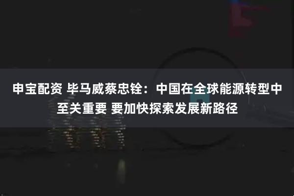 申宝配资 毕马威蔡忠铨：中国在全球能源转型中至关重要 要加快探索发展新路径