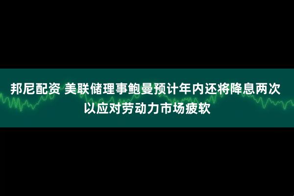 邦尼配资 美联储理事鲍曼预计年内还将降息两次 以应对劳动力市场疲软