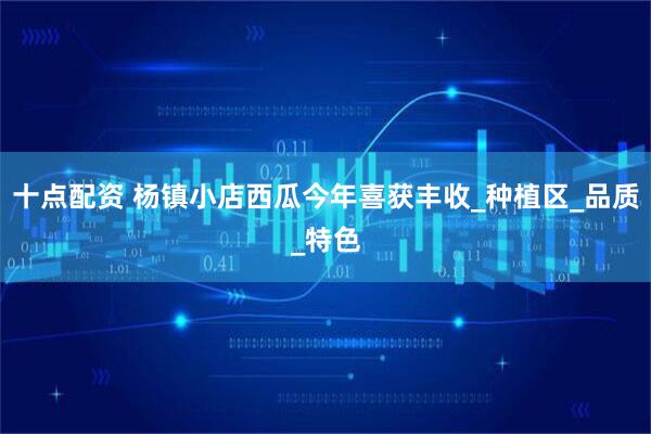 十点配资 杨镇小店西瓜今年喜获丰收_种植区_品质_特色