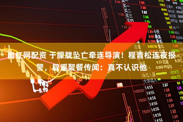 尚红网配资 于朦胧坠亡牵连导演！程青松连夜报警，辟谣聚餐传闻：真不认识他